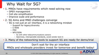 © 2016 ADVA Optical Networking. All rights reserved. Confidential.20
Why Wait for 5G?
• 1. MNOs have requirements which need solving now
• OPEX management
• Cell site simplification
• Improve scale and performance
• 2. 5G Aims and MNO challenges converge
• 5G is not just an air interface, it is a networking mindset
• Support for legacy/diversity
• C-RAN
• FMC
• NFV/SDN
• As with other telecommunications sectors
• Openness, interoperable standards, avoid vendor lock-in
• 3. Many of the networking tools to support 5G are ready for demo/trial
Don’t wait for the air interface
MNOs and wholesale providers invest for tomorrow and benefit today!
 