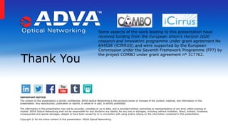 Thank You
IMPORTANT NOTICE
The content of this presentation is strictly confidential. ADVA Optical Networking is the exclusive owner or licensee of the content, material, and information in this
presentation. Any reproduction, publication or reprint, in whole or in part, is strictly prohibited.
The information in this presentation may not be accurate, complete or up to date, and is provided without warranties or representations of any kind, either express or
implied. ADVA Optical Networking shall not be responsible for and disclaims any liability for any loss or damages, including without limitation, direct, indirect, incidental,
consequential and special damages, alleged to have been caused by or in connection with using and/or relying on the information contained in this presentation.
Copyright © for the entire content of this presentation: ADVA Optical Networking.
Some aspects of the work leading to this presentation have
received funding from the European Union’s Horizon 2020
research and innovation programme under grant agreement No
644526 (iCIRRUS) and were supported by the European
Commission under the Seventh Framework Programme (FP7) by
the project COMBO under grant agreement n° 317762.
 