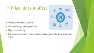 What does it offer?
 Worldwide cellular phones.
 Extraordinary data capabilities.
 High connectivity
 Large phone memory, more dialing speed, more clarity in audio and
video
 
