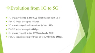 Evolution from 1G to 5G
 1G was developed in 1980S & completed in early 90’S
 For 1G speed was up to 2.4kbps
 2G was developed and completed in late 1990s.
 For 2G speed was up to 64kbps
 3G was developed in late 1990s and early 2000
 For 3G transmission speed was up to 120 kbps to 2Mbps.
 