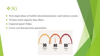 5G
 Next major phase of mobile telecommunication and wireless system.
 10 times more capacity than others.
 Expected speed 1Gbps.
 Lower cost than previous generations
 