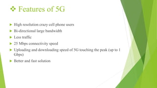  Features of 5G
 High resolution crazy cell phone users
 Bi-directional large bandwidth
 Less traffic
 25 Mbps connectivity speed
 Uploading and downloading speed of 5G touching the peak (up to 1
Gbps)
 Better and fast solution
 