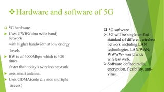 Hardware and software of 5G
 5G hardware
 Uses UWB9(ultra wide band)
network
with higher bandwidth at low energy
levels
 BW is of 4000Mbps which is 400
times
faster than today’s wireless network.
 uses smart antenna.
 Uses CDMA(code division multiple
access)
 5G software
 5G will be single unified
standard of different wireless
network including LAN
technologies, LAN/WAN,
WWWW- world wide
wireless web.
Software defined radio,
encryption, flexibility, anti-
virus.
 