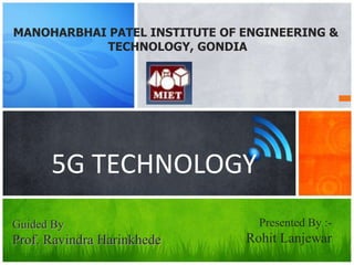 5G TECHNOLOGY
MANOHARBHAI PATEL INSTITUTE OF ENGINEERING &
TECHNOLOGY, GONDIA
Presented By :-
Rohit Lanjewar
Guided By
Prof. Ravindra Harinkhede
 