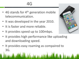 4G
• 4G stands for 4th generation mobile
telecommunication.
• It was developed in the year 2010.
• It is faster and more reliable.
• It provides speed up to 100mbps.
• It provides high performance like uploading
and downloading speed.
• It provides easy roaming as compaired to
3G.
 