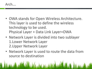 Arch….
• OWA stands for Open Wireless Architecture.
This layer is used to define the wireless
technology to be used.
Physical Layer + Data Link Layer=OWA
• Network Layer is divided into two sublayer
1.Lower Network Layer
2.Upper Network Layer
• Network Layer is used to route the data from
source to destination
 