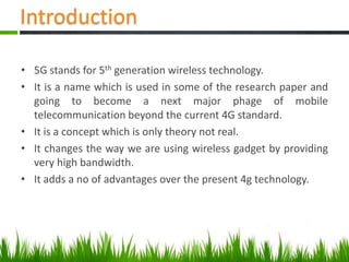 Introduction
• 5G stands for 5th generation wireless technology.
• It is a name which is used in some of the research paper and
going to become a next major phage of mobile
telecommunication beyond the current 4G standard.
• It is a concept which is only theory not real.
• It changes the way we are using wireless gadget by providing
very high bandwidth.
• It adds a no of advantages over the present 4g technology.
 