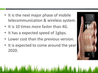• It is the next major phase of mobile
telecommunication & wireless system.
• It is 10 times more faster than 4G.
• It has a expected speed of 1gbps.
• Lower cost than the previous version.
• It is expected to come around the year
2020.

 