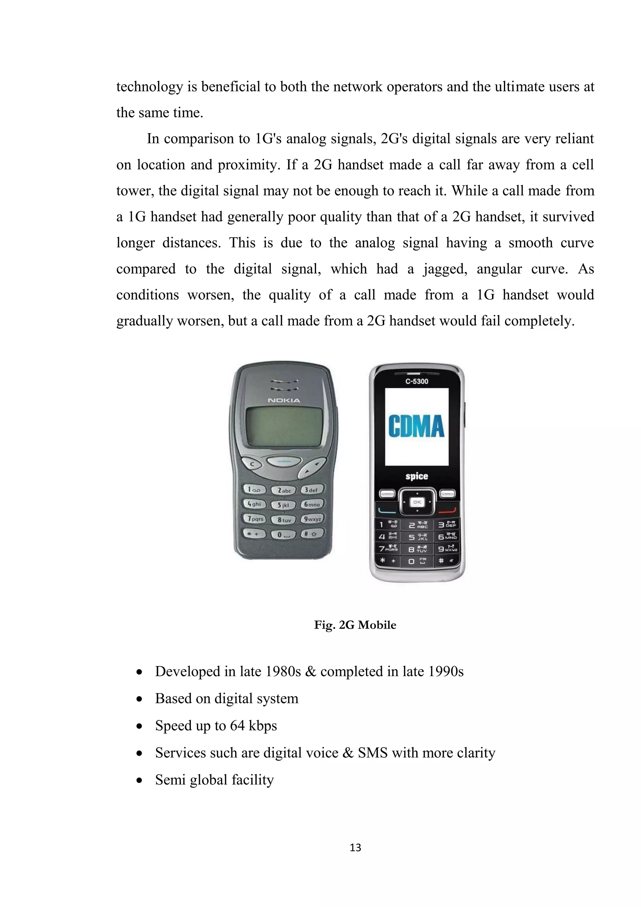 technology is beneficial to both the network operators and the ultimate users at
the same time.
     In comparison to 1G's analog signals, 2G's digital signals are very reliant
on location and proximity. If a 2G handset made a call far away from a cell
tower, the digital signal may not be enough to reach it. While a call made from
a 1G handset had generally poor quality than that of a 2G handset, it survived
longer distances. This is due to the analog signal having a smooth curve
compared to the digital signal, which had a jagged, angular curve. As
conditions worsen, the quality of a call made from a 1G handset would
gradually worsen, but a call made from a 2G handset would fail completely.




                                 Fig. 2G Mobile


    Developed in late 1980s & completed in late 1990s
    Based on digital system
    Speed up to 64 kbps
    Services such are digital voice & SMS with more clarity
    Semi global facility



                                       13
 
