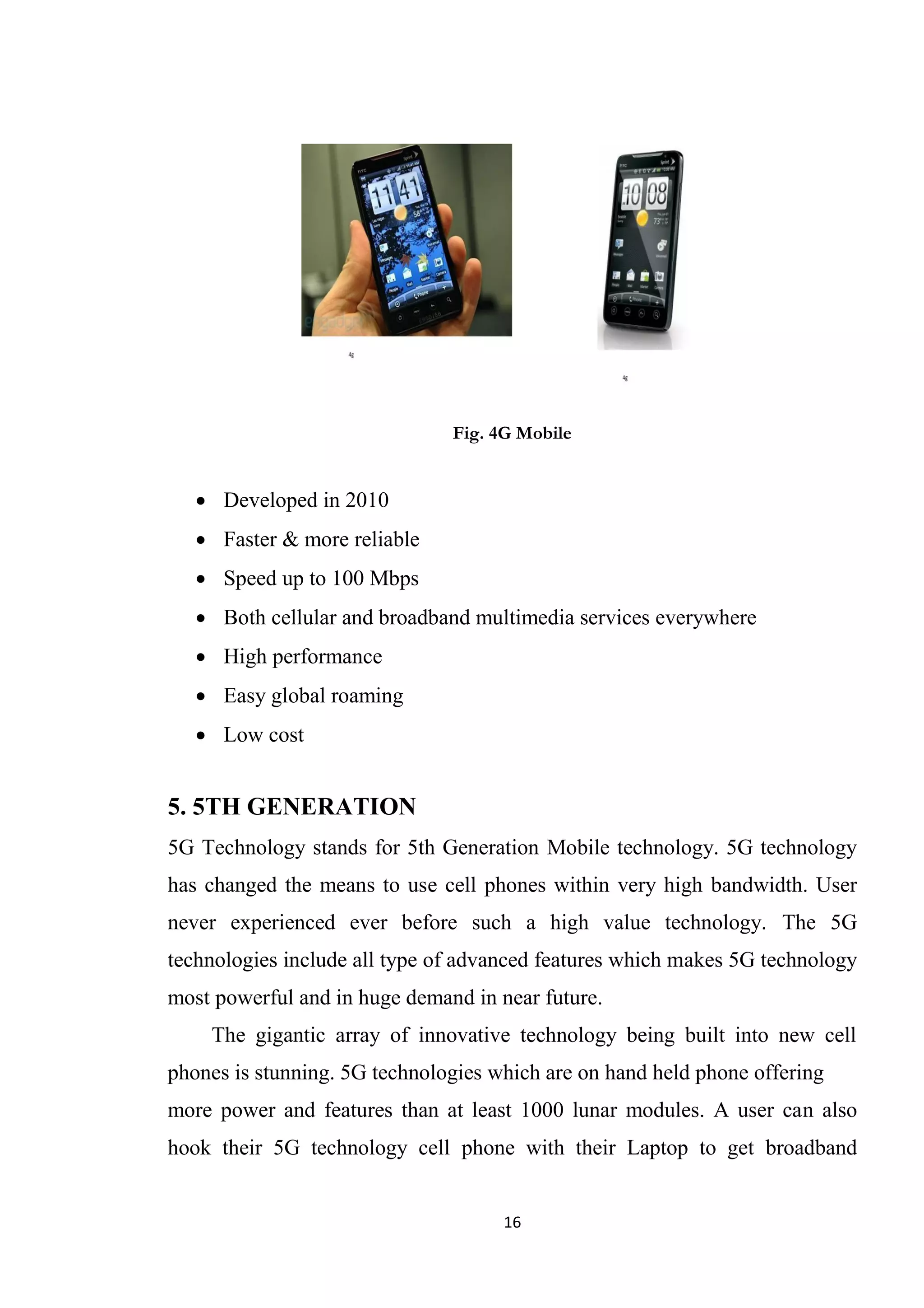 Fig. 4G Mobile


    Developed in 2010
    Faster & more reliable
    Speed up to 100 Mbps
    Both cellular and broadband multimedia services everywhere
    High performance
    Easy global roaming
    Low cost


5. 5TH GENERATION
5G Technology stands for 5th Generation Mobile technology. 5G technology
has changed the means to use cell phones within very high bandwidth. User
never experienced ever before such a high value technology. The 5G
technologies include all type of advanced features which makes 5G technology
most powerful and in huge demand in near future.
    The gigantic array of innovative technology being built into new cell
phones is stunning. 5G technologies which are on hand held phone offering
more power and features than at least 1000 lunar modules. A user can also
hook their 5G technology cell phone with their Laptop to get broadband


                                     16
 