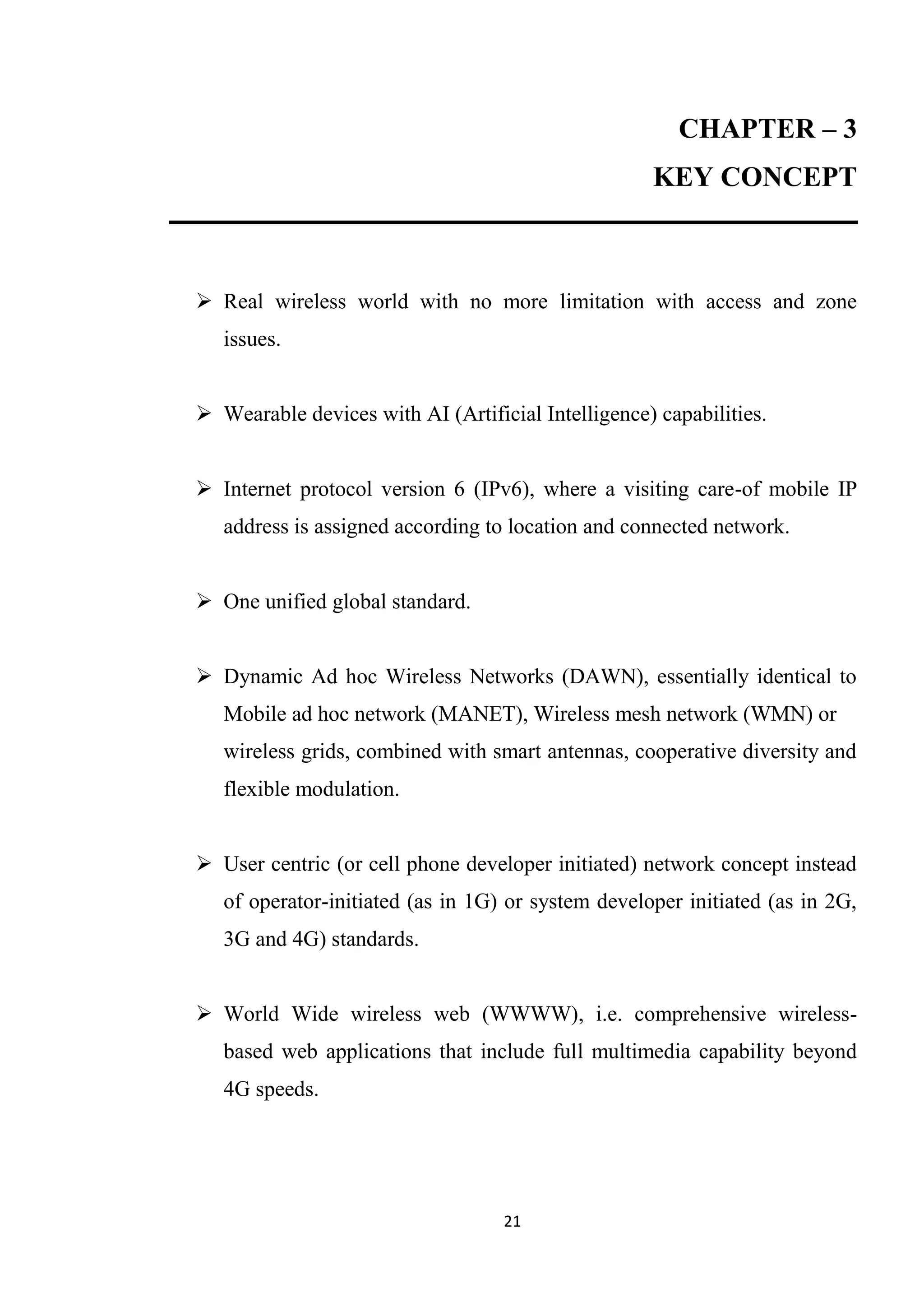 CHAPTER – 3
                                                    KEY CONCEPT



 Real wireless world with no more limitation with access and zone
   issues.


 Wearable devices with AI (Artificial Intelligence) capabilities.


 Internet protocol version 6 (IPv6), where a visiting care-of mobile IP
   address is assigned according to location and connected network.


 One unified global standard.


 Dynamic Ad hoc Wireless Networks (DAWN), essentially identical to
   Mobile ad hoc network (MANET), Wireless mesh network (WMN) or
   wireless grids, combined with smart antennas, cooperative diversity and
   flexible modulation.


 User centric (or cell phone developer initiated) network concept instead
   of operator-initiated (as in 1G) or system developer initiated (as in 2G,
   3G and 4G) standards.


 World Wide wireless web (WWWW), i.e. comprehensive wireless-
   based web applications that include full multimedia capability beyond
   4G speeds.




                                   21
 