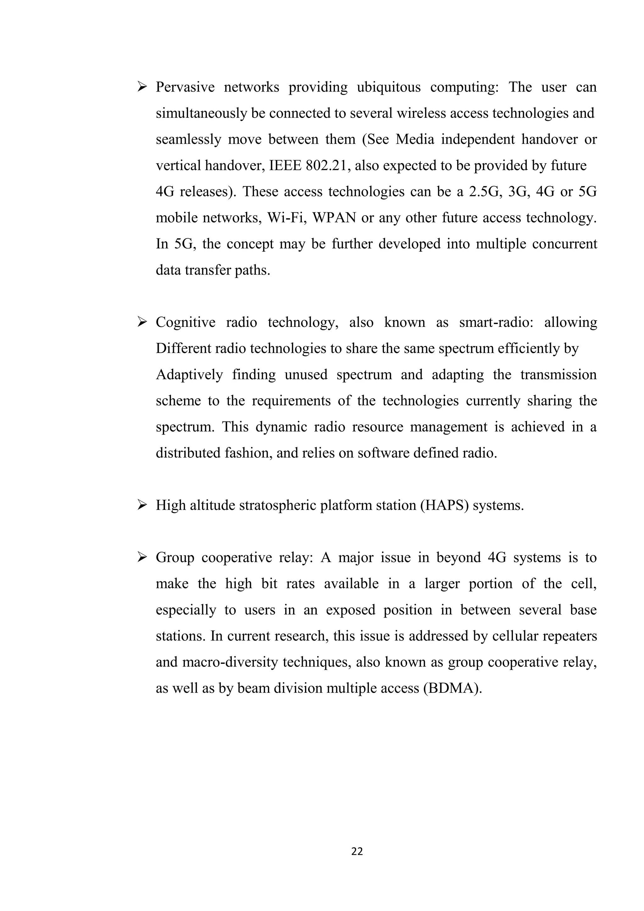  Pervasive networks providing ubiquitous computing: The user can
   simultaneously be connected to several wireless access technologies and
   seamlessly move between them (See Media independent handover or
   vertical handover, IEEE 802.21, also expected to be provided by future
   4G releases). These access technologies can be a 2.5G, 3G, 4G or 5G
   mobile networks, Wi-Fi, WPAN or any other future access technology.
   In 5G, the concept may be further developed into multiple concurrent
   data transfer paths.


 Cognitive radio technology, also known as smart-radio: allowing
   Different radio technologies to share the same spectrum efficiently by
   Adaptively finding unused spectrum and adapting the transmission
   scheme to the requirements of the technologies currently sharing the
   spectrum. This dynamic radio resource management is achieved in a
   distributed fashion, and relies on software defined radio.


 High altitude stratospheric platform station (HAPS) systems.


 Group cooperative relay: A major issue in beyond 4G systems is to
   make the high bit rates available in a larger portion of the cell,
   especially to users in an exposed position in between several base
   stations. In current research, this issue is addressed by cellular repeaters
   and macro-diversity techniques, also known as group cooperative relay,
   as well as by beam division multiple access (BDMA).




                                    22
 