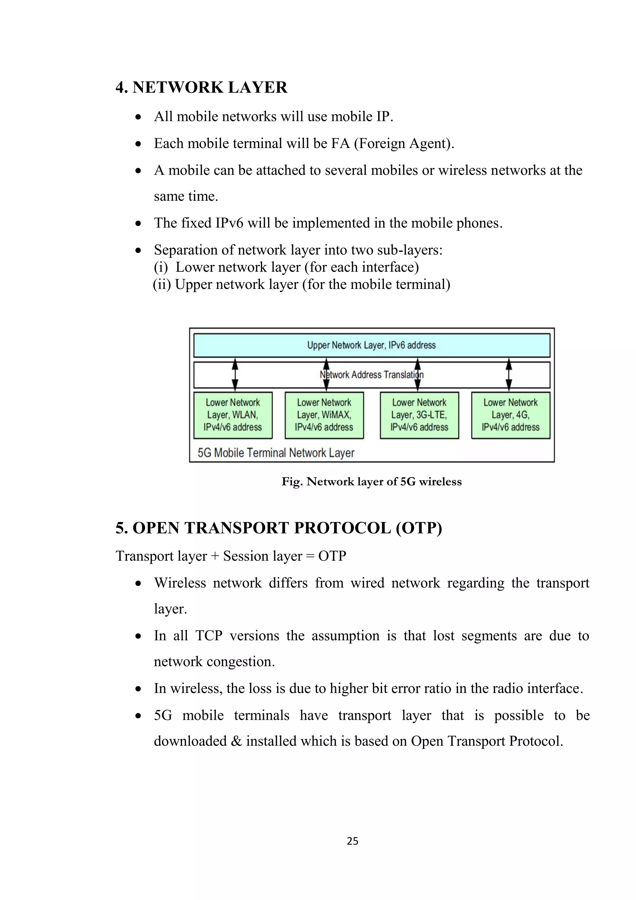 4. NETWORK LAYER
    All mobile networks will use mobile IP.
    Each mobile terminal will be FA (Foreign Agent).
    A mobile can be attached to several mobiles or wireless networks at the
      same time.
    The fixed IPv6 will be implemented in the mobile phones.
    Separation of network layer into two sub-layers:
     (i) Lower network layer (for each interface)
     (ii) Upper network layer (for the mobile terminal)




                             Fig. Network layer of 5G wireless


5. OPEN TRANSPORT PROTOCOL (OTP)
Transport layer + Session layer = OTP
    Wireless network differs from wired network regarding the transport
      layer.
    In all TCP versions the assumption is that lost segments are due to
      network congestion.
    In wireless, the loss is due to higher bit error ratio in the radio interface.
    5G mobile terminals have transport layer that is possible to be
      downloaded & installed which is based on Open Transport Protocol.




                                        25
 