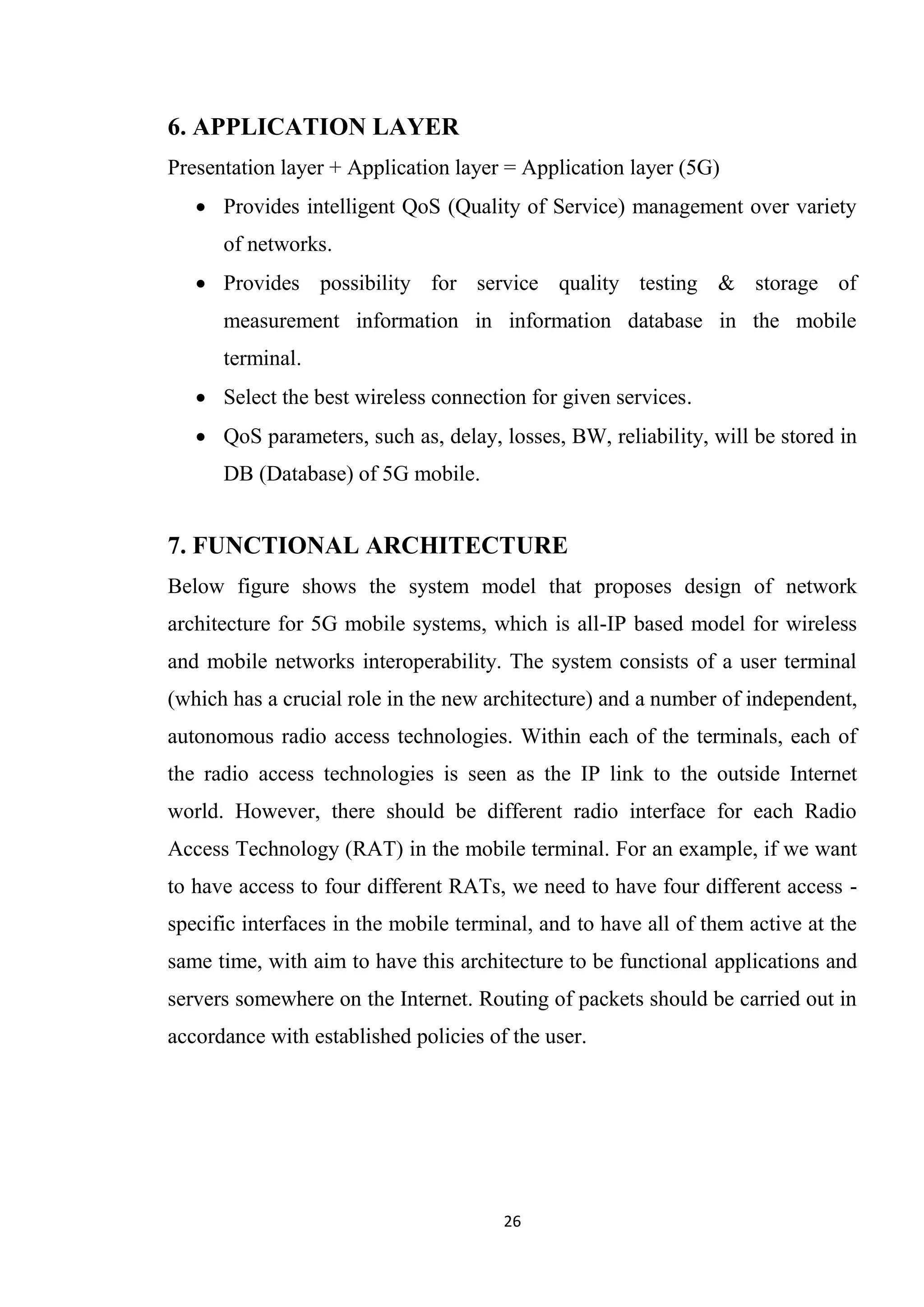 6. APPLICATION LAYER
Presentation layer + Application layer = Application layer (5G)
    Provides intelligent QoS (Quality of Service) management over variety
      of networks.
    Provides possibility for service quality testing & storage of
      measurement information in information database in the mobile
      terminal.
    Select the best wireless connection for given services.
    QoS parameters, such as, delay, losses, BW, reliability, will be stored in
      DB (Database) of 5G mobile.


7. FUNCTIONAL ARCHITECTURE
Below figure shows the system model that proposes design of network
architecture for 5G mobile systems, which is all-IP based model for wireless
and mobile networks interoperability. The system consists of a user terminal
(which has a crucial role in the new architecture) and a number of independent,
autonomous radio access technologies. Within each of the terminals, each of
the radio access technologies is seen as the IP link to the outside Internet
world. However, there should be different radio interface for each Radio
Access Technology (RAT) in the mobile terminal. For an example, if we want
to have access to four different RATs, we need to have four different access -
specific interfaces in the mobile terminal, and to have all of them active at the
same time, with aim to have this architecture to be functional applications and
servers somewhere on the Internet. Routing of packets should be carried out in
accordance with established policies of the user.




                                       26
 