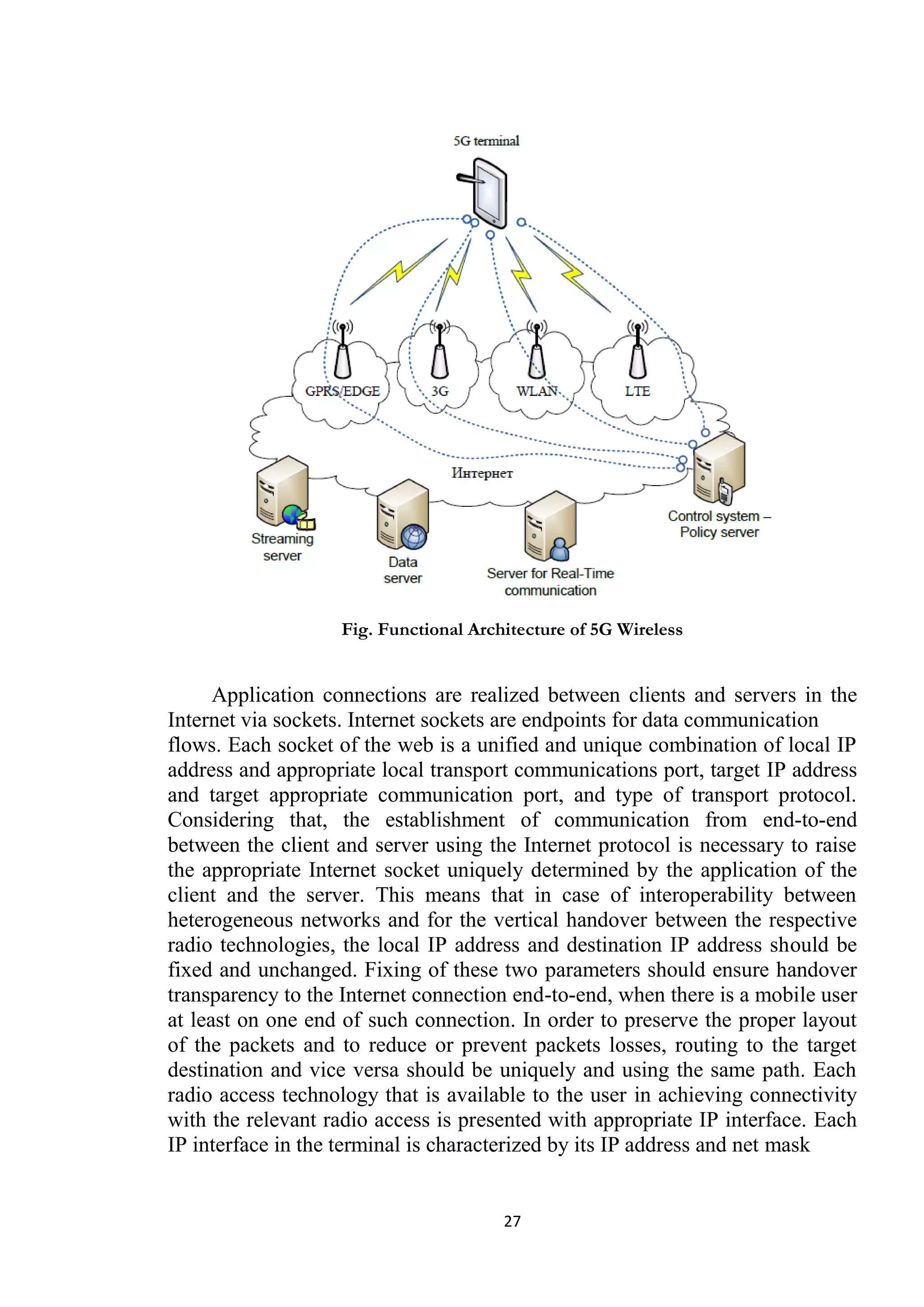 Fig. Functional Architecture of 5G Wireless


      Application connections are realized between clients and servers in the
Internet via sockets. Internet sockets are endpoints for data communication
flows. Each socket of the web is a unified and unique combination of local IP
address and appropriate local transport communications port, target IP address
and target appropriate communication port, and type of transport protocol.
Considering that, the establishment of communication from end-to-end
between the client and server using the Internet protocol is necessary to raise
the appropriate Internet socket uniquely determined by the application of the
client and the server. This means that in case of interoperability between
heterogeneous networks and for the vertical handover between the respective
radio technologies, the local IP address and destination IP address should be
fixed and unchanged. Fixing of these two parameters should ensure handover
transparency to the Internet connection end-to-end, when there is a mobile user
at least on one end of such connection. In order to preserve the proper layout
of the packets and to reduce or prevent packets losses, routing to the target
destination and vice versa should be uniquely and using the same path. Each
radio access technology that is available to the user in achieving connectivity
with the relevant radio access is presented with appropriate IP interface. Each
IP interface in the terminal is characterized by its IP address and net mask


                                       27
 