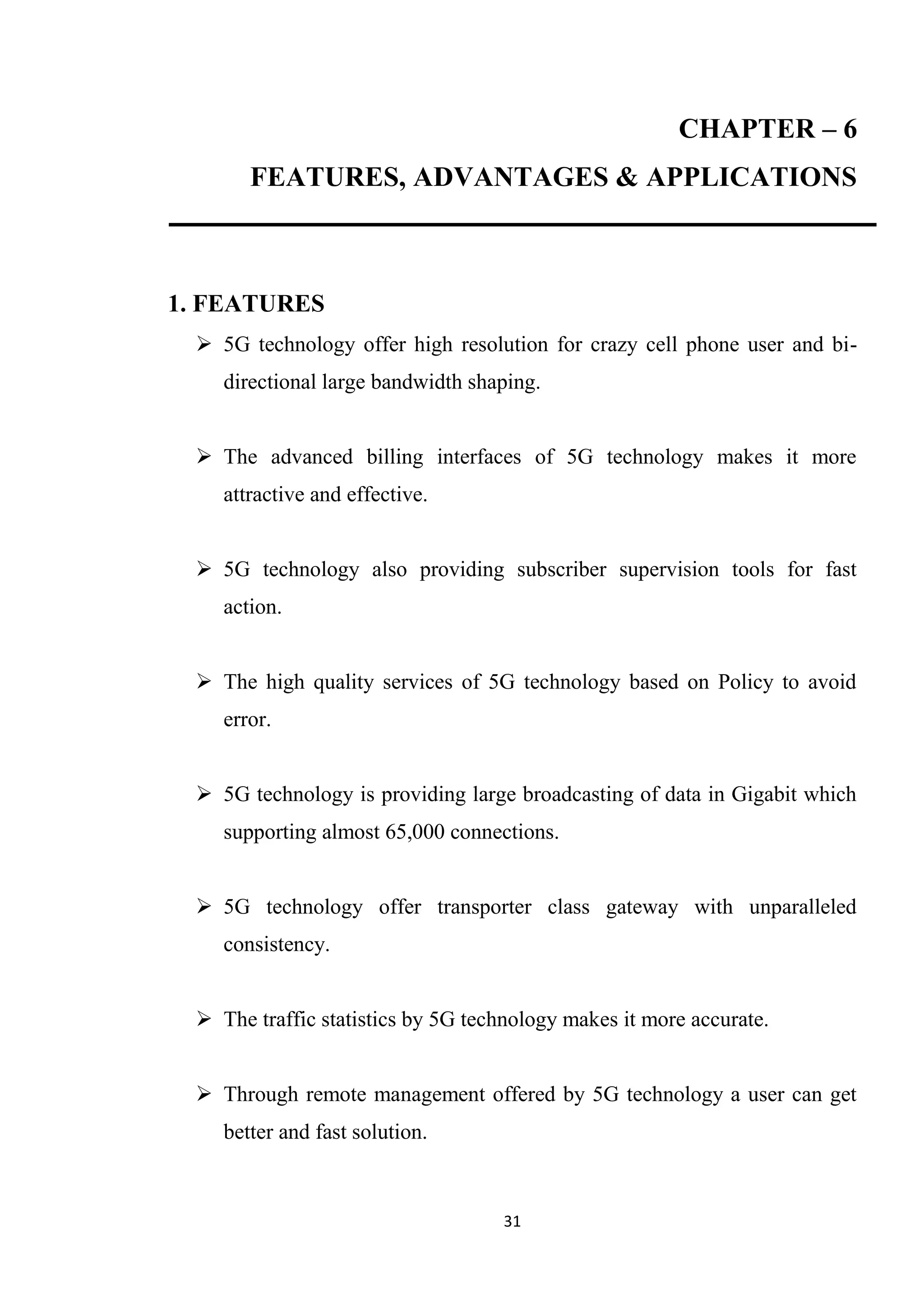 CHAPTER – 6
       FEATURES, ADVANTAGES & APPLICATIONS



1. FEATURES
  5G technology offer high resolution for crazy cell phone user and bi-
    directional large bandwidth shaping.


  The advanced billing interfaces of 5G technology makes it more
    attractive and effective.


  5G technology also providing subscriber supervision tools for fast
    action.


  The high quality services of 5G technology based on Policy to avoid
    error.


  5G technology is providing large broadcasting of data in Gigabit which
    supporting almost 65,000 connections.


  5G technology offer transporter class gateway with unparalleled
    consistency.


  The traffic statistics by 5G technology makes it more accurate.


  Through remote management offered by 5G technology a user can get
    better and fast solution.



                                   31
 