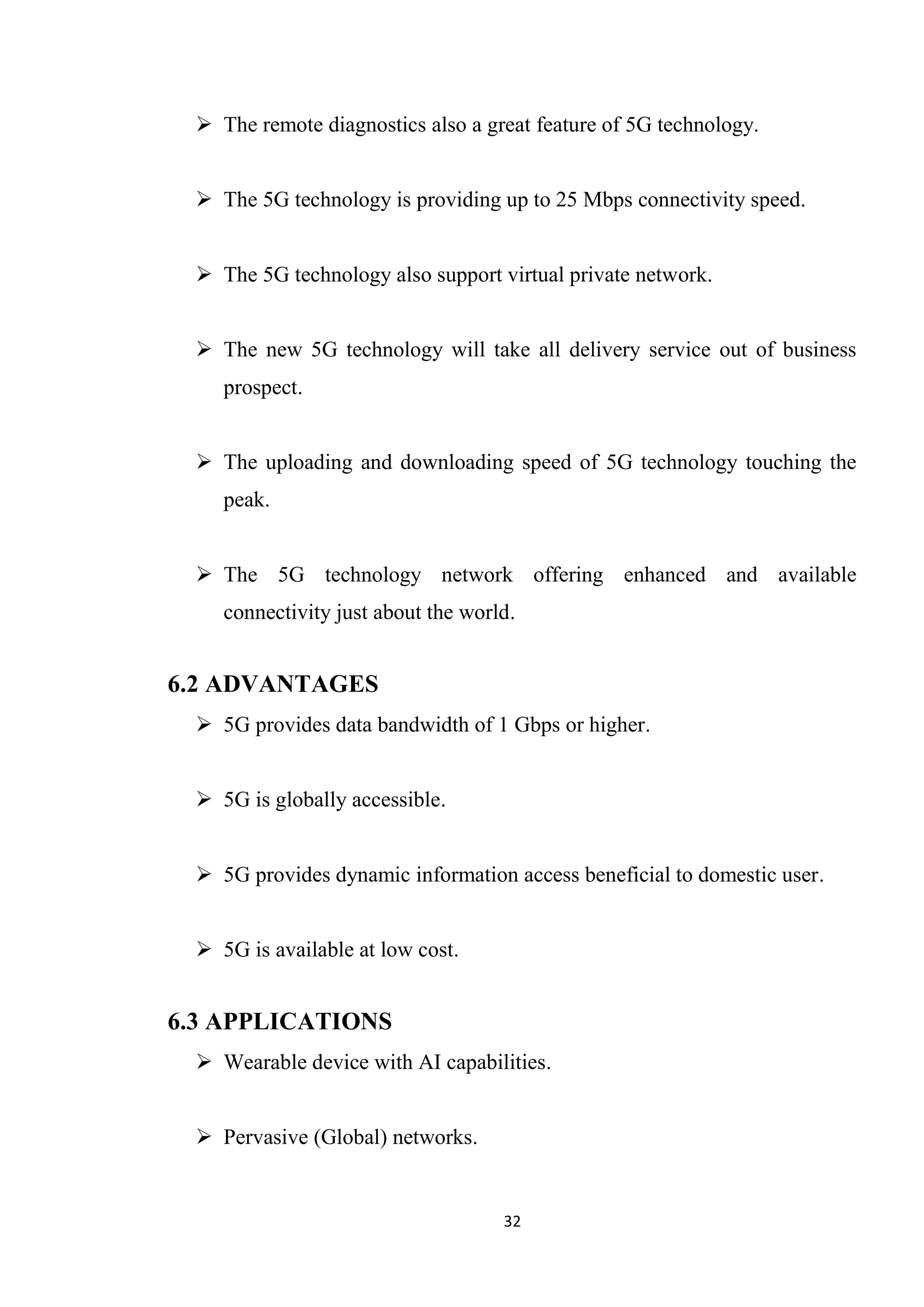  The remote diagnostics also a great feature of 5G technology.


  The 5G technology is providing up to 25 Mbps connectivity speed.


  The 5G technology also support virtual private network.


  The new 5G technology will take all delivery service out of business
    prospect.


  The uploading and downloading speed of 5G technology touching the
    peak.


  The 5G technology network offering enhanced and available
    connectivity just about the world.


6.2 ADVANTAGES
  5G provides data bandwidth of 1 Gbps or higher.


  5G is globally accessible.


  5G provides dynamic information access beneficial to domestic user.


  5G is available at low cost.


6.3 APPLICATIONS
  Wearable device with AI capabilities.


  Pervasive (Global) networks.


                                    32
 