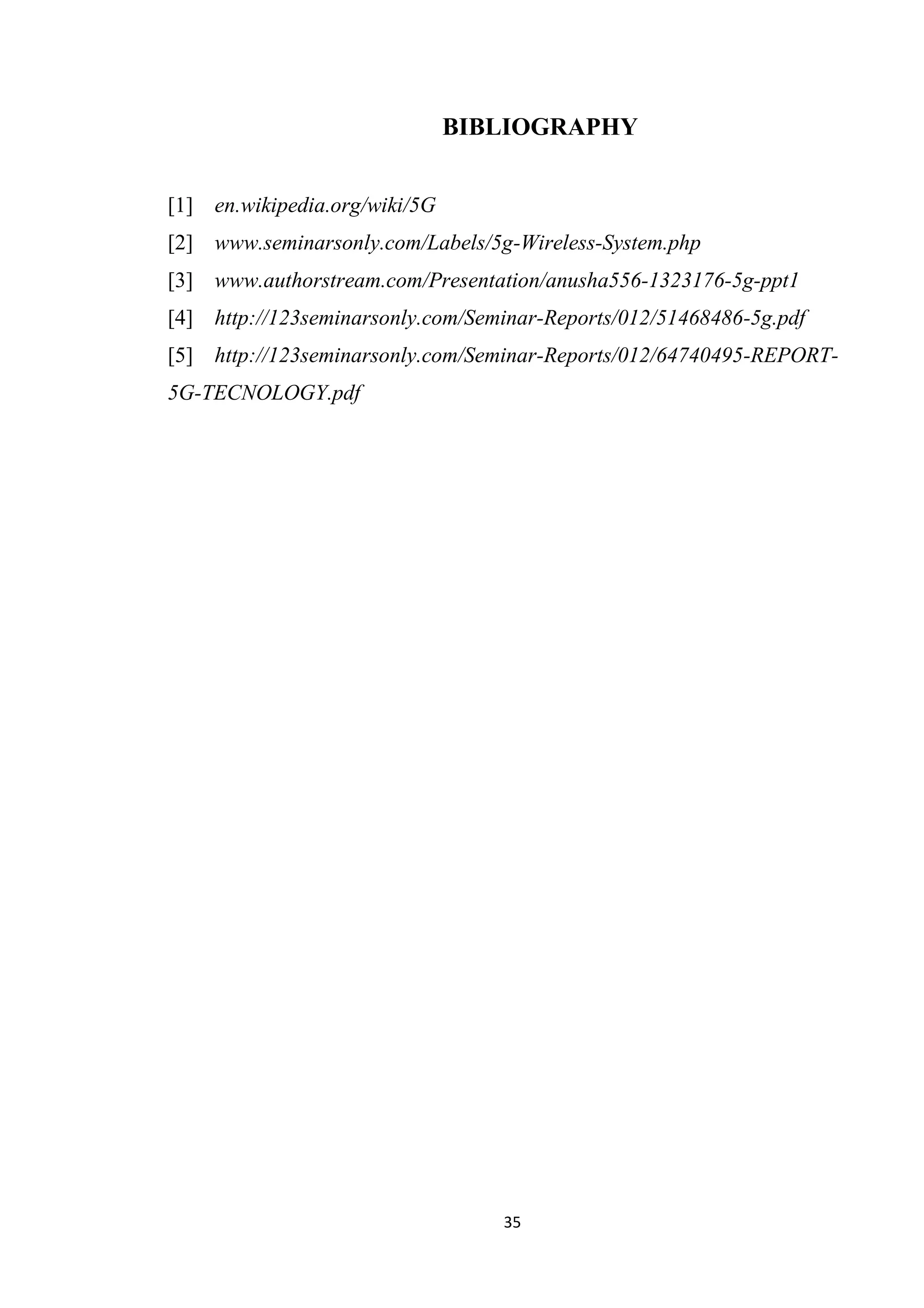 BIBLIOGRAPHY


[1] en.wikipedia.org/wiki/5G
[2] www.seminarsonly.com/Labels/5g-Wireless-System.php
[3] www.authorstream.com/Presentation/anusha556-1323176-5g-ppt1
[4] http://123seminarsonly.com/Seminar-Reports/012/51468486-5g.pdf
[5] http://123seminarsonly.com/Seminar-Reports/012/64740495-REPORT-
5G-TECNOLOGY.pdf




                                  35
 