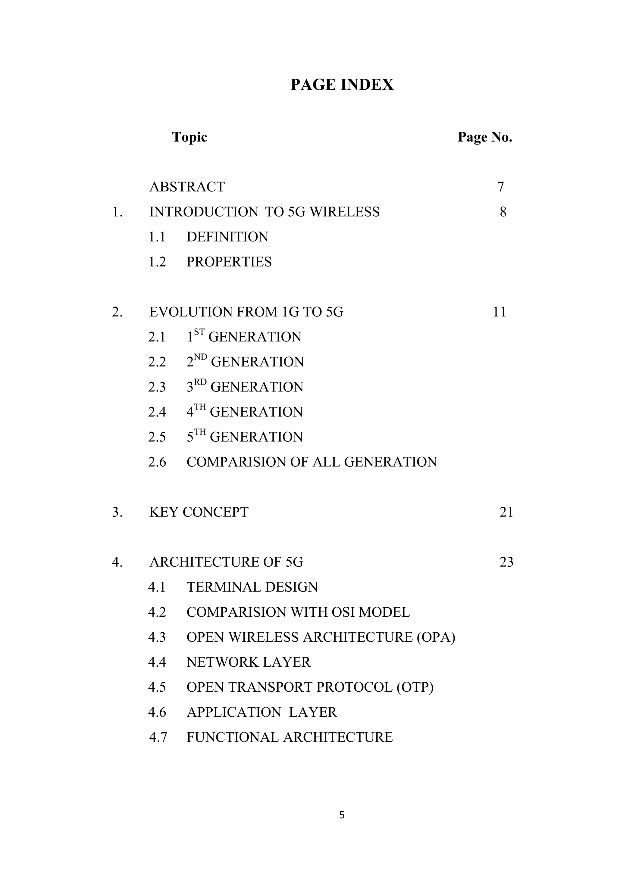 PAGE INDEX


           Topic                                Page No.


     ABSTRACT                                        7
1.   INTRODUCTION TO 5G WIRELESS                      8
     1.1     DEFINITION
     1.2     PROPERTIES


2.   EVOLUTION FROM 1G TO 5G                         11
     2.1     1ST GENERATION
     2.2     2ND GENERATION
     2.3     3RD GENERATION
     2.4     4TH GENERATION
     2.5     5TH GENERATION
     2.6     COMPARISION OF ALL GENERATION


3.   KEY CONCEPT                                      21


4.   ARCHITECTURE OF 5G                               23
     4.1     TERMINAL DESIGN
     4.2     COMPARISION WITH OSI MODEL
     4.3     OPEN WIRELESS ARCHITECTURE (OPA)
     4.4     NETWORK LAYER
     4.5     OPEN TRANSPORT PROTOCOL (OTP)
     4.6     APPLICATION LAYER
     4.7     FUNCTIONAL ARCHITECTURE




                                 5
 