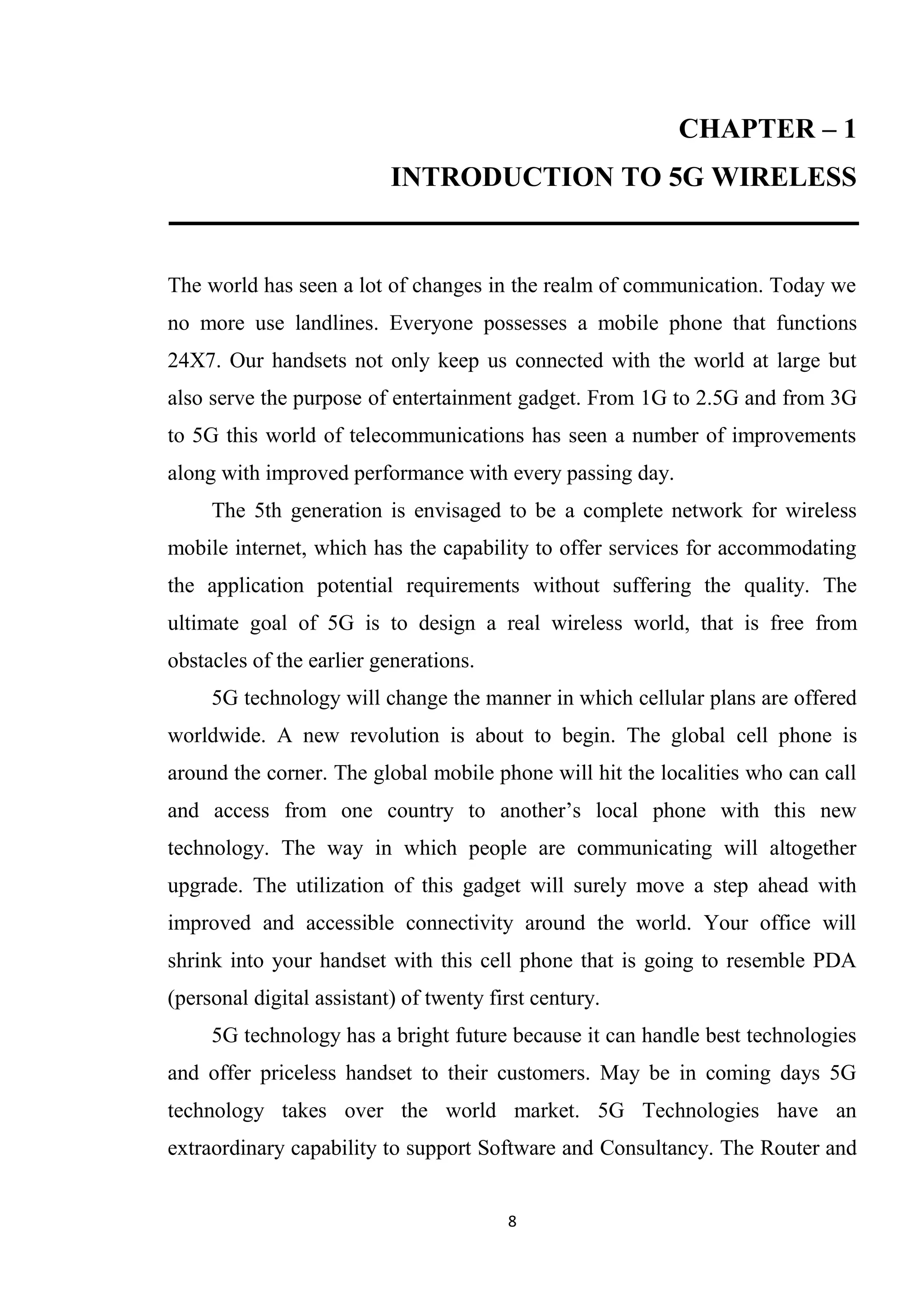 CHAPTER – 1
                           INTRODUCTION TO 5G WIRELESS


The world has seen a lot of changes in the realm of communication. Today we
no more use landlines. Everyone possesses a mobile phone that functions
24X7. Our handsets not only keep us connected with the world at large but
also serve the purpose of entertainment gadget. From 1G to 2.5G and from 3G
to 5G this world of telecommunications has seen a number of improvements
along with improved performance with every passing day.
     The 5th generation is envisaged to be a complete network for wireless
mobile internet, which has the capability to offer services for accommodating
the application potential requirements without suffering the quality. The
ultimate goal of 5G is to design a real wireless world, that is free from
obstacles of the earlier generations.
     5G technology will change the manner in which cellular plans are offered
worldwide. A new revolution is about to begin. The global cell phone is
around the corner. The global mobile phone will hit the localities who can call
and access from one country to another’s local phone with this new
technology. The way in which people are communicating will altogether
upgrade. The utilization of this gadget will surely move a step ahead with
improved and accessible connectivity around the world. Your office will
shrink into your handset with this cell phone that is going to resemble PDA
(personal digital assistant) of twenty first century.
     5G technology has a bright future because it can handle best technologies
and offer priceless handset to their customers. May be in coming days 5G
technology takes over the world market. 5G Technologies have an
extraordinary capability to support Software and Consultancy. The Router and


                                         8
 