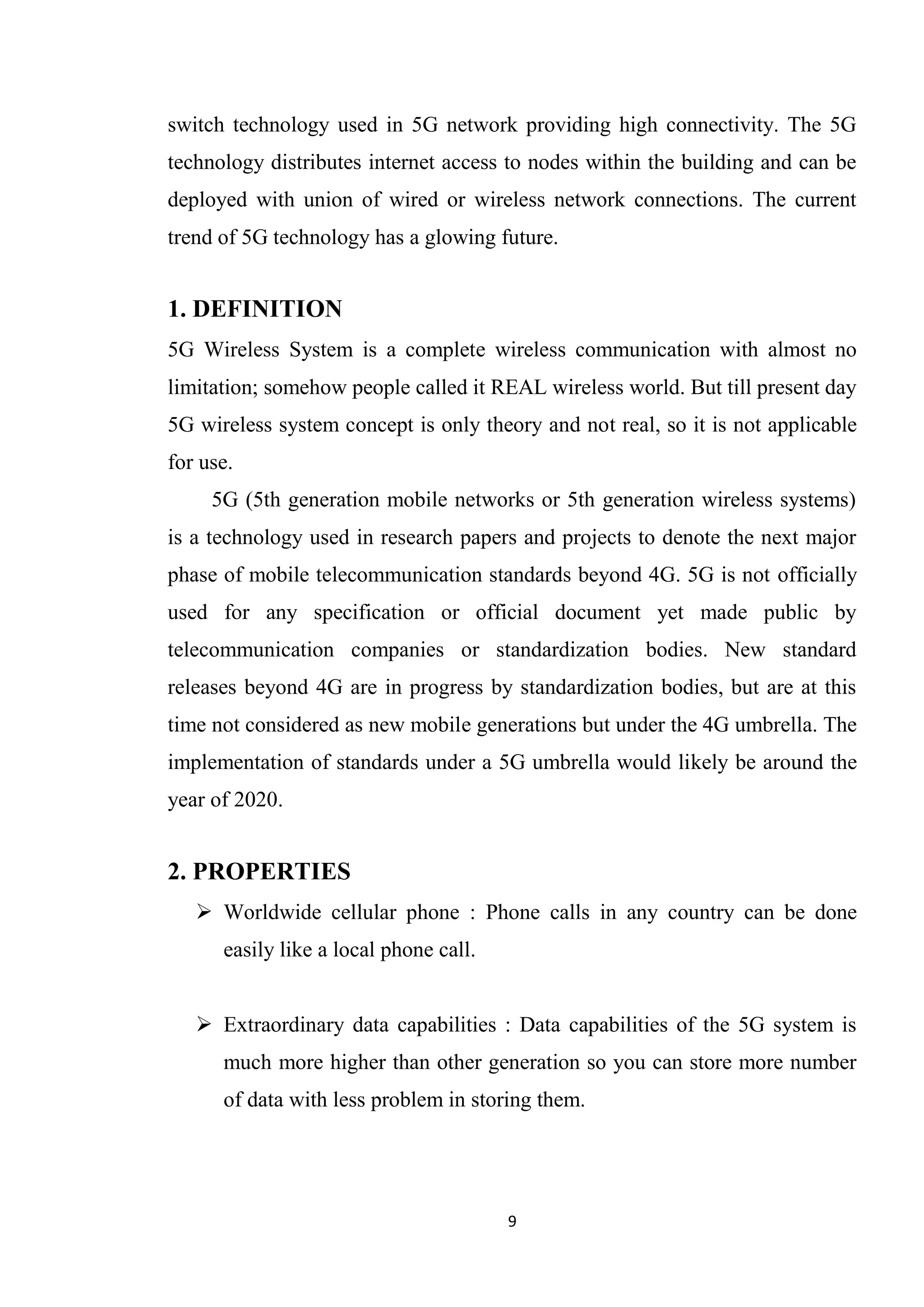 switch technology used in 5G network providing high connectivity. The 5G
technology distributes internet access to nodes within the building and can be
deployed with union of wired or wireless network connections. The current
trend of 5G technology has a glowing future.


1. DEFINITION
5G Wireless System is a complete wireless communication with almost no
limitation; somehow people called it REAL wireless world. But till present day
5G wireless system concept is only theory and not real, so it is not applicable
for use.
     5G (5th generation mobile networks or 5th generation wireless systems)
is a technology used in research papers and projects to denote the next major
phase of mobile telecommunication standards beyond 4G. 5G is not officially
used for any specification or official document yet made public by
telecommunication companies or standardization bodies. New standard
releases beyond 4G are in progress by standardization bodies, but are at this
time not considered as new mobile generations but under the 4G umbrella. The
implementation of standards under a 5G umbrella would likely be around the
year of 2020.


2. PROPERTIES
    Worldwide cellular phone : Phone calls in any country can be done
      easily like a local phone call.


    Extraordinary data capabilities : Data capabilities of the 5G system is
      much more higher than other generation so you can store more number
      of data with less problem in storing them.




                                        9
 