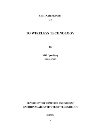 SEMINAR REPORT
                  ON




  5G WIRELESS TECHNOLOGY


                   By


             Niki Upadhyay
              (100120107097)




  DEPARTMENT OF COMPUTER ENGINEERING
GANDHINAGAR INSTITUTE OF TECHNOLOGY


                2012/2013


                    1
 