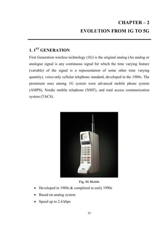 CHAPTER – 2
                                 EVOLUTION FROM 1G TO 5G


1. 1ST GENERATION
First Generation wireless technology (1G) is the original analog (An analog or
analogue signal is any continuous signal for which the time varying feature
(variable) of the signal is a representation of some other time varying
quantity), voice-only cellular telephone standard, developed in the 1980s. The
prominent ones among 1G system were advanced mobile phone system
(AMPS), Nordic mobile telephone (NMT), and total access communication
system (TACS).




                                Fig. 1G Mobile
    Developed in 1980s & completed in early 1990s
    Based on analog system
    Speed up to 2.4 kbps

                                      11
 