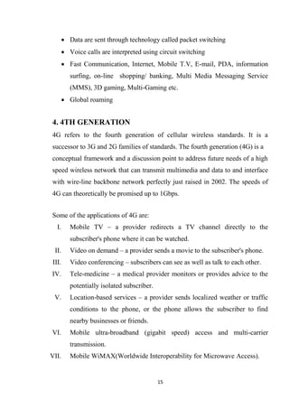  Data are sent through technology called packet switching
    Voice calls are interpreted using circuit switching
    Fast Communication, Internet, Mobile T.V, E-mail, PDA, information
       surfing, on-line shopping/ banking, Multi Media Messaging Service
       (MMS), 3D gaming, Multi-Gaming etc.
    Global roaming


4. 4TH GENERATION
4G refers to the fourth generation of cellular wireless standards. It is a
successor to 3G and 2G families of standards. The fourth generation (4G) is a
conceptual framework and a discussion point to address future needs of a high
speed wireless network that can transmit multimedia and data to and interface
with wire-line backbone network perfectly just raised in 2002. The speeds of
4G can theoretically be promised up to 1Gbps.


Some of the applications of 4G are:
  I.   Mobile TV – a provider redirects a TV channel directly to the
       subscriber's phone where it can be watched.
 II.   Video on demand – a provider sends a movie to the subscriber's phone.
III.   Video conferencing – subscribers can see as well as talk to each other.
IV.    Tele-medicine – a medical provider monitors or provides advice to the
       potentially isolated subscriber.
 V.    Location-based services – a provider sends localized weather or traffic
       conditions to the phone, or the phone allows the subscriber to find
       nearby businesses or friends.
VI.    Mobile ultra-broadband (gigabit speed) access and multi-carrier
       transmission.
VII.   Mobile WiMAX(Worldwide Interoperability for Microwave Access).


                                          15
 