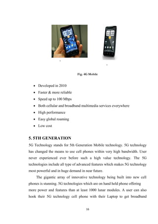 Fig. 4G Mobile


    Developed in 2010
    Faster & more reliable
    Speed up to 100 Mbps
    Both cellular and broadband multimedia services everywhere
    High performance
    Easy global roaming
    Low cost


5. 5TH GENERATION
5G Technology stands for 5th Generation Mobile technology. 5G technology
has changed the means to use cell phones within very high bandwidth. User
never experienced ever before such a high value technology. The 5G
technologies include all type of advanced features which makes 5G technology
most powerful and in huge demand in near future.
    The gigantic array of innovative technology being built into new cell
phones is stunning. 5G technologies which are on hand held phone offering
more power and features than at least 1000 lunar modules. A user can also
hook their 5G technology cell phone with their Laptop to get broadband


                                     16
 