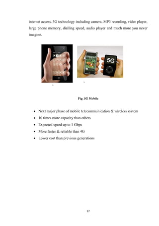 internet access. 5G technology including camera, MP3 recording, video player,
large phone memory, dialling speed, audio player and much more you never
imagine.




                               Fig. 5G Mobile


    Next major phase of mobile telecommunication & wireless system
    10 times more capacity than others
    Expected speed up to 1 Gbps
    More faster & reliable than 4G
    Lower cost than previous generations




                                      17
 
