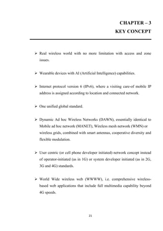 CHAPTER – 3
                                                    KEY CONCEPT



 Real wireless world with no more limitation with access and zone
   issues.


 Wearable devices with AI (Artificial Intelligence) capabilities.


 Internet protocol version 6 (IPv6), where a visiting care-of mobile IP
   address is assigned according to location and connected network.


 One unified global standard.


 Dynamic Ad hoc Wireless Networks (DAWN), essentially identical to
   Mobile ad hoc network (MANET), Wireless mesh network (WMN) or
   wireless grids, combined with smart antennas, cooperative diversity and
   flexible modulation.


 User centric (or cell phone developer initiated) network concept instead
   of operator-initiated (as in 1G) or system developer initiated (as in 2G,
   3G and 4G) standards.


 World Wide wireless web (WWWW), i.e. comprehensive wireless-
   based web applications that include full multimedia capability beyond
   4G speeds.




                                   21
 