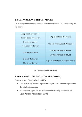 2. COMPARISION WITH OSI MODEL
Let us compare the protocol stack of 5G wireless with the OSI Model using the
fig. below.




                       Fig. Comparision with OSI Model


3. OPEN WIRELESS ARCHITECTURE (OWA)
Physical layer + Data link layer = OWA
    OSI layer 1 i.e. Physical layer & OSI layer 2 i.e. Data link layer define
      the wireless technology.
    For these two layers the 5G mobile network is likely to be based on
      Open Wireless Architecture (OWA)




                                     24
 
