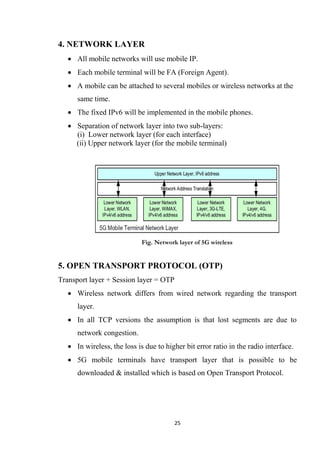 4. NETWORK LAYER
    All mobile networks will use mobile IP.
    Each mobile terminal will be FA (Foreign Agent).
    A mobile can be attached to several mobiles or wireless networks at the
      same time.
    The fixed IPv6 will be implemented in the mobile phones.
    Separation of network layer into two sub-layers:
     (i) Lower network layer (for each interface)
     (ii) Upper network layer (for the mobile terminal)




                             Fig. Network layer of 5G wireless


5. OPEN TRANSPORT PROTOCOL (OTP)
Transport layer + Session layer = OTP
    Wireless network differs from wired network regarding the transport
      layer.
    In all TCP versions the assumption is that lost segments are due to
      network congestion.
    In wireless, the loss is due to higher bit error ratio in the radio interface.
    5G mobile terminals have transport layer that is possible to be
      downloaded & installed which is based on Open Transport Protocol.




                                        25
 