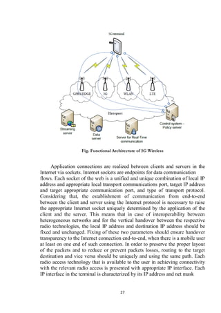 Fig. Functional Architecture of 5G Wireless


      Application connections are realized between clients and servers in the
Internet via sockets. Internet sockets are endpoints for data communication
flows. Each socket of the web is a unified and unique combination of local IP
address and appropriate local transport communications port, target IP address
and target appropriate communication port, and type of transport protocol.
Considering that, the establishment of communication from end-to-end
between the client and server using the Internet protocol is necessary to raise
the appropriate Internet socket uniquely determined by the application of the
client and the server. This means that in case of interoperability between
heterogeneous networks and for the vertical handover between the respective
radio technologies, the local IP address and destination IP address should be
fixed and unchanged. Fixing of these two parameters should ensure handover
transparency to the Internet connection end-to-end, when there is a mobile user
at least on one end of such connection. In order to preserve the proper layout
of the packets and to reduce or prevent packets losses, routing to the target
destination and vice versa should be uniquely and using the same path. Each
radio access technology that is available to the user in achieving connectivity
with the relevant radio access is presented with appropriate IP interface. Each
IP interface in the terminal is characterized by its IP address and net mask


                                       27
 
