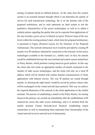 routing of packets based on defined policies. At the same time this control
system is an essential element through which it can determine the quality of
service for each transmission technology. He is on the Internet side of the
proposed architecture, and as such represents an ideal system to test the
qualitative characteristics of the access technologies, as well as to obtain a
realistic picture regarding the quality that can be expected from applications of
the user towards a given server in Internet (or peer). Protocol setup of the new
levels within the existing protocol stack, which form the proposed architecture,
is presented in Figure (Protocol Layout for the Elements of the Proposed
Architecture). The network abstraction level would be provided by creating IP
tunnels over IP interfaces obtained by connection to the terminal via the access
technologies available to the terminal (i.e., mobile user). In fact, the tunnels
would be established between the user terminal and control system named here
as Policy Router, which performs routing based on given policies. In this way
the client side will create an appropriate number of tunnels connected to the
number of radio access technologies, and the client will only set a local IP
address which will be formed with sockets Internet communication of client
applications with Internet servers. The way IP packets are routed through
tunnels, or choosing the right tunnel, would be served by policies whose rules
will be exchanged via the virtual network layer protocol. This way we achieve
the required abstraction of the network to the client applications at the mobile
terminal. The process of establishing a tunnel to the Policy Router, for routing
based on the policies, are carried out immediately after the establishment of IP
connectivity across the radio access technology, and it is initiated from the
mobile terminal Virtual Network-level Protocol. Establishing tunnel
connections as well as maintaining them represents basic functionality of the
virtual network level (or network level of abstraction).




                                       29
 