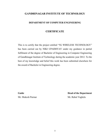 GANDHINAGAR INSTITUTE OF TECHNOLOGY


           DEPARTMENT OF COMPUTER ENGINEERING


                            CERTIFICATE




This is to certify that the project entitled “5G WIRELESS TECHNOLOGY”
has been carried out by NIKI UPADHYAY under my guidance in partial
fulfilment of the degree of Bachelor of Engineering in Computer Engineering
of Gandhinagar Institute of Technology during the academic year 2012. To the
best of my knowledge and belief this work has been submitted elsewhere for
the award of Bachelor in Engineering degree.




Guide                                              Head of the Department
Mr. Mukesh Parmar                                  Mr. Rahul Vaghela




                                     3
 
