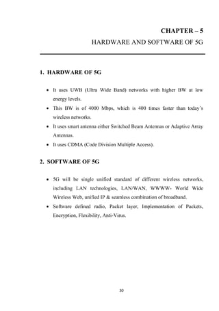 CHAPTER – 5
                         HARDWARE AND SOFTWARE OF 5G



1. HARDWARE OF 5G

  It uses UWB (Ultra Wide Band) networks with higher BW at low
    energy levels.
  This BW is of 4000 Mbps, which is 400 times faster than today’s
    wireless networks.
  It uses smart antenna either Switched Beam Antennas or Adaptive Array
    Antennas.
  It uses CDMA (Code Division Multiple Access).


2. SOFTWARE OF 5G

  5G will be single unified standard of different wireless networks,
    including LAN technologies, LAN/WAN, WWWW- World Wide
    Wireless Web, unified IP & seamless combination of broadband.
  Software defined radio, Packet layer, Implementation of Packets,
    Encryption, Flexibility, Anti-Virus.




                                    30
 