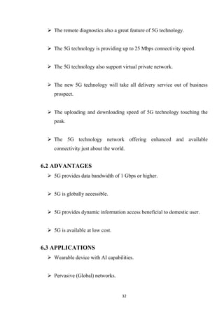  The remote diagnostics also a great feature of 5G technology.


  The 5G technology is providing up to 25 Mbps connectivity speed.


  The 5G technology also support virtual private network.


  The new 5G technology will take all delivery service out of business
    prospect.


  The uploading and downloading speed of 5G technology touching the
    peak.


  The 5G technology network offering enhanced and available
    connectivity just about the world.


6.2 ADVANTAGES
  5G provides data bandwidth of 1 Gbps or higher.


  5G is globally accessible.


  5G provides dynamic information access beneficial to domestic user.


  5G is available at low cost.


6.3 APPLICATIONS
  Wearable device with AI capabilities.


  Pervasive (Global) networks.


                                    32
 