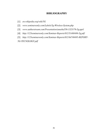 BIBLIOGRAPHY


[1] en.wikipedia.org/wiki/5G
[2] www.seminarsonly.com/Labels/5g-Wireless-System.php
[3] www.authorstream.com/Presentation/anusha556-1323176-5g-ppt1
[4] http://123seminarsonly.com/Seminar-Reports/012/51468486-5g.pdf
[5] http://123seminarsonly.com/Seminar-Reports/012/64740495-REPORT-
5G-TECNOLOGY.pdf




                                  35
 