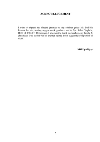 ACKNOWLEDGEMENT




I want to express my sincere gratitude to my seminar guide Mr. Mukesh
Parmar for his valuable suggestion & guidance and to Mr. Rahul Vaghela,
HOD of C.E./I.T. Department. I also want to thank my teachers, my family &
classmates who in one way or another helped me in successful completion of
work.



                                                          Niki Upadhyay




                                    4
 