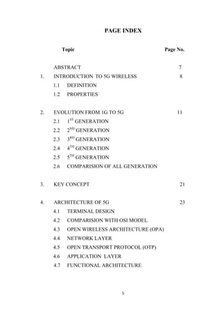 PAGE INDEX


           Topic                                Page No.


     ABSTRACT                                        7
1.   INTRODUCTION TO 5G WIRELESS                      8
     1.1     DEFINITION
     1.2     PROPERTIES


2.   EVOLUTION FROM 1G TO 5G                         11
     2.1     1ST GENERATION
     2.2     2ND GENERATION
     2.3     3RD GENERATION
     2.4     4TH GENERATION
     2.5     5TH GENERATION
     2.6     COMPARISION OF ALL GENERATION


3.   KEY CONCEPT                                      21


4.   ARCHITECTURE OF 5G                               23
     4.1     TERMINAL DESIGN
     4.2     COMPARISION WITH OSI MODEL
     4.3     OPEN WIRELESS ARCHITECTURE (OPA)
     4.4     NETWORK LAYER
     4.5     OPEN TRANSPORT PROTOCOL (OTP)
     4.6     APPLICATION LAYER
     4.7     FUNCTIONAL ARCHITECTURE




                                 5
 