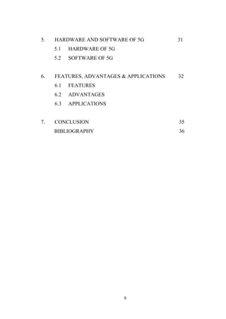 5.   HARDWARE AND SOFTWARE OF 5G           31
     5.1   HARDWARE OF 5G
     5.2   SOFTWARE OF 5G


6.   FEATURES, ADVANTAGES & APPLICATIONS   32
     6.1   FEATURES
     6.2   ADVANTAGES
     6.3   APPLICATIONS


7.   CONCLUSION                            35
     BIBLIOGRAPHY                          36




                            6
 