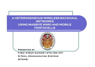 A HETEROGENEOUS WIRELESS BACKHAUL
NETWORKS
USING MASSIVE MIMO AND MOBILE
FEMTOCELLS
Presented by
P.SAI KIRAN KUMAR(13751D6107)
M.Tech, Communication Systems
SITAMS.
 