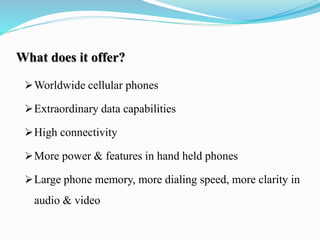 What does it offer?
Worldwide cellular phones
Extraordinary data capabilities
High connectivity
More power & features in hand held phones
Large phone memory, more dialing speed, more clarity in
audio & video
 