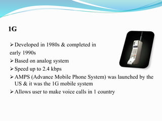 1G
Developed in 1980s & completed in
early 1990s
Based on analog system
Speed up to 2.4 kbps
AMPS (Advance Mobile Phone System) was launched by the
US & it was the 1G mobile system
Allows user to make voice calls in 1 country
 
