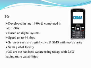 2G
Developed in late 1980s & completed in
late 1990s
Based on digital system
Speed up to 64 kbps
Services such are digital voice & SMS with more clarity
Semi global facility
2G are the handsets we are using today, with 2.5G
having more capabilities
 
