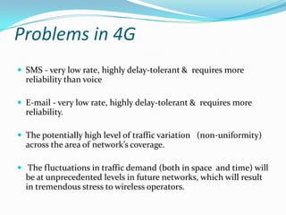 Problems in 4GSMS - very low rate, highly delay-tolerant &  requires more reliability than voiceE-mail - very low rate, highly delay-tolerant &  requires more reliability.The potentially high level of traffic variation   (non-uniformity) across the area of network’s coverage. The fluctuations in traffic demand (both in space  and time) will be at unprecedented levels in future networks, which will result in tremendous stress to wireless operators.