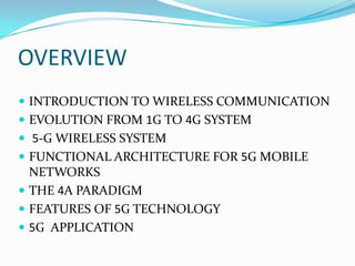 OVERVIEW,[object Object],INTRODUCTION TO WIRELESS COMMUNICATION,[object Object],EVOLUTION FROM 1G TO 4G SYSTEM,[object Object],5-G WIRELESS SYSTEM,[object Object],FUNCTIONAL ARCHITECTURE FOR 5G MOBILE NETWORKS,[object Object],The 4A Paradigm,[object Object],Features of 5G technology,[object Object],5G  APPLICATION,[object Object]