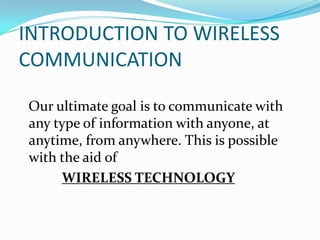INTRODUCTION TO WIRELESS COMMUNICATIONOur ultimate goal is to communicate with any type of information with anyone, at anytime, from anywhere. This is possible with the aid ofWIRELESS TECHNOLOGY