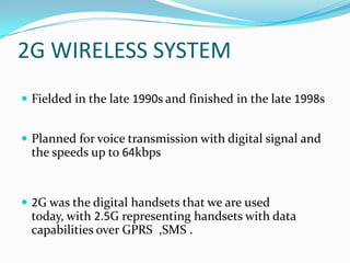 2G WIRELESS SYSTEMFielded in the late 1990s and finished in the late 1998s Planned for voice transmission with digital signal and the speeds up to 64kbps2G was the digital handsets that we are used today, with 2.5G representing handsets with data capabilities over GPRS  ,SMS .